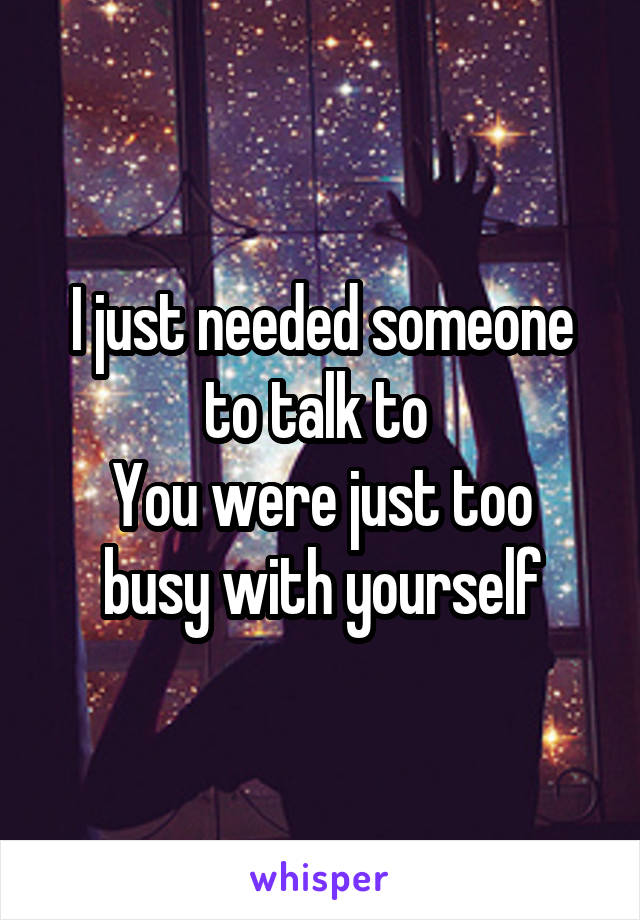 I just needed someone to talk to 
You were just too busy with yourself