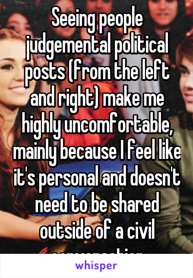 Seeing people judgemental political posts (from the left and right) make me highly uncomfortable, mainly because I feel like it's personal and doesn't need to be shared outside of a civil conversation