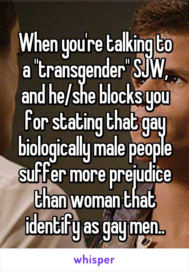 When you're talking to a "transgender" SJW, and he/she blocks you for stating that gay biologically male people suffer more prejudice than woman that identify as gay men..