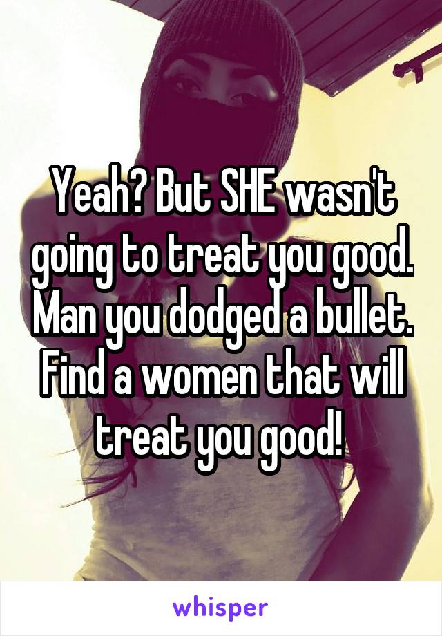 Yeah? But SHE wasn't going to treat you good. Man you dodged a bullet. Find a women that will treat you good! 
