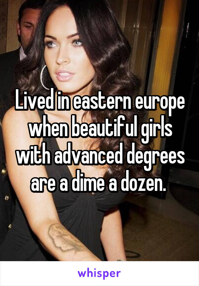 Lived in eastern europe when beautiful girls with advanced degrees are a dime a dozen. 