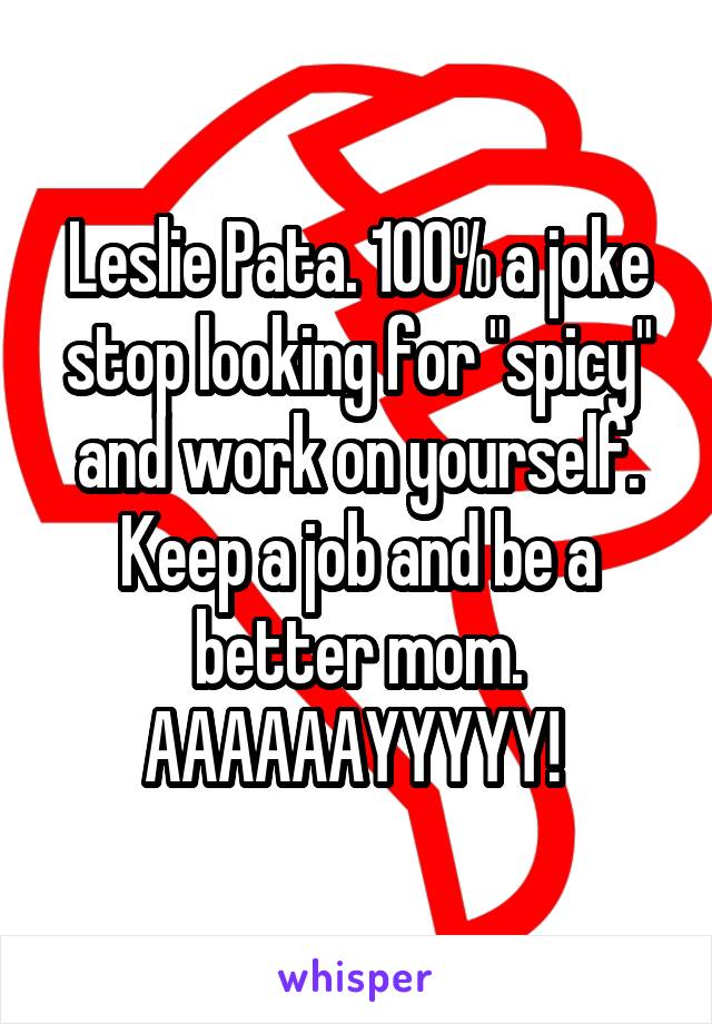 Leslie Pata. 100% a joke stop looking for "spicy" and work on yourself. Keep a job and be a better mom. AAAAAAYYYYY! 