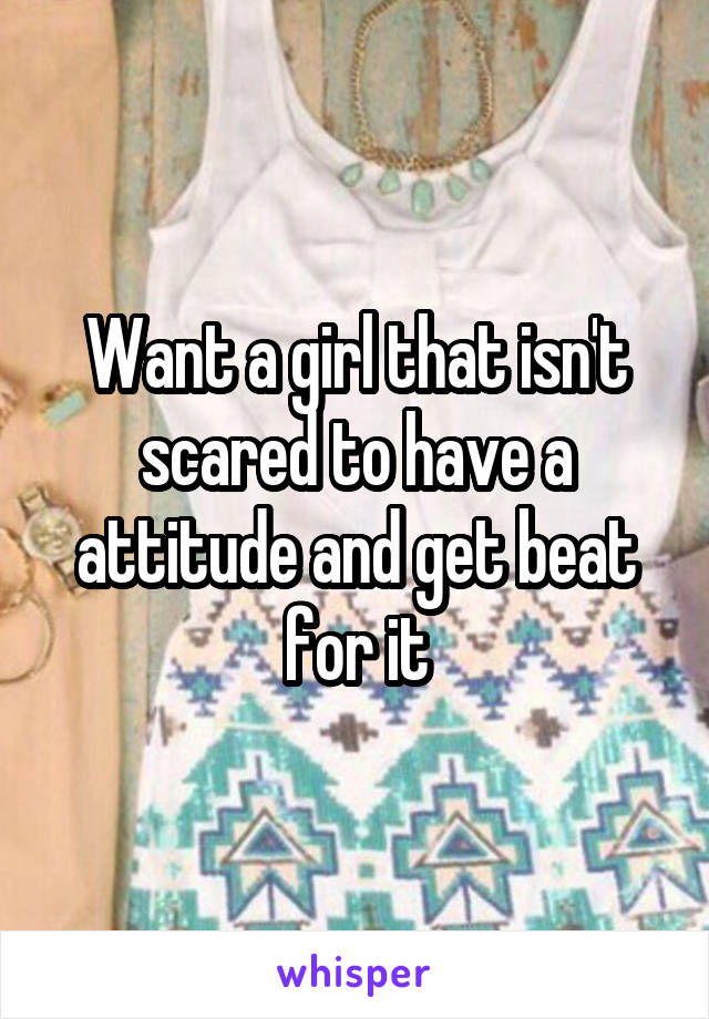 Want a girl that isn't scared to have a attitude and get beat for it