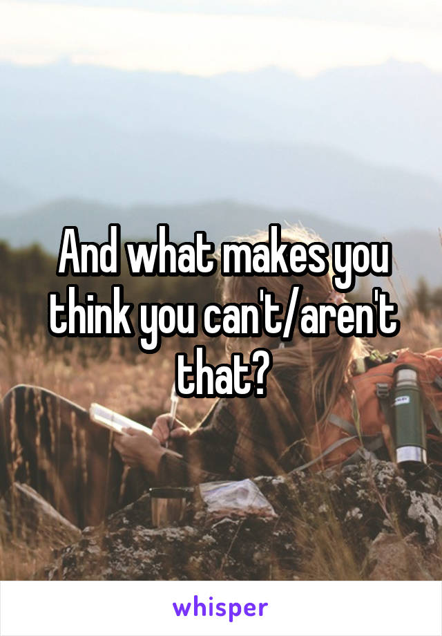 And what makes you think you can't/aren't that?