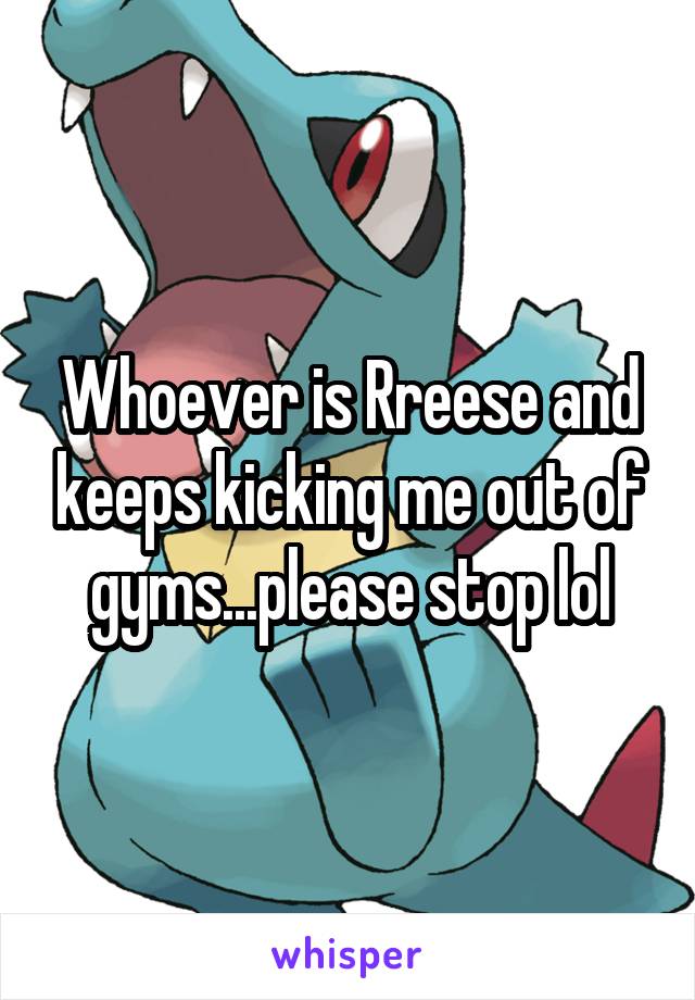 Whoever is Rreese and keeps kicking me out of gyms...please stop lol