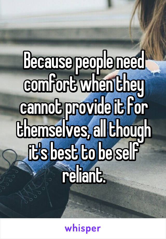 Because people need comfort when they cannot provide it for themselves, all though it's best to be self reliant.