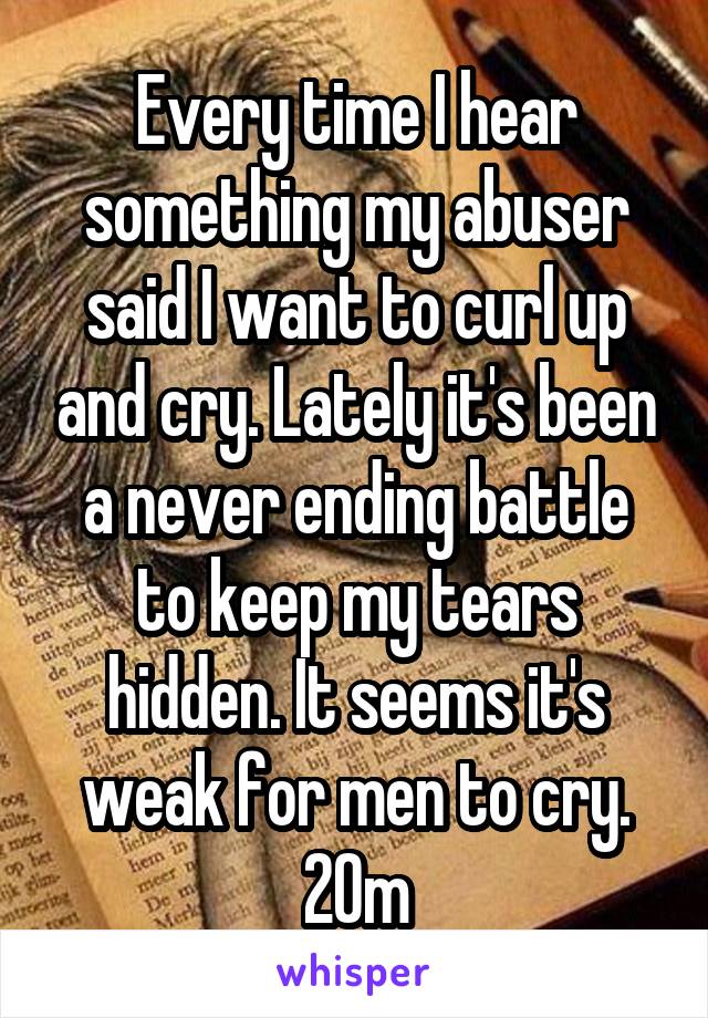 Every time I hear something my abuser said I want to curl up and cry. Lately it's been a never ending battle to keep my tears hidden. It seems it's weak for men to cry. 20m