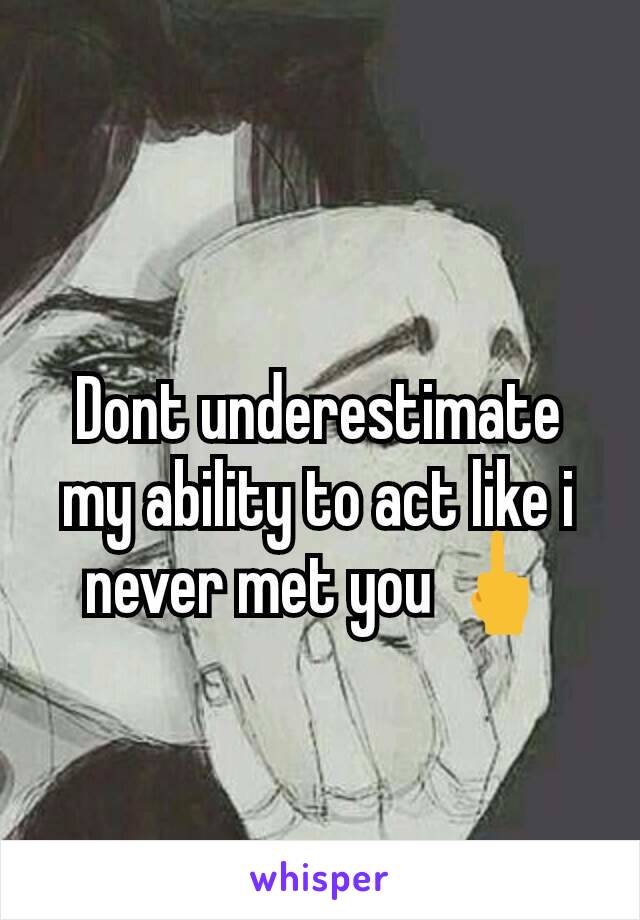 Dont underestimate my ability to act like i never met you 🖕