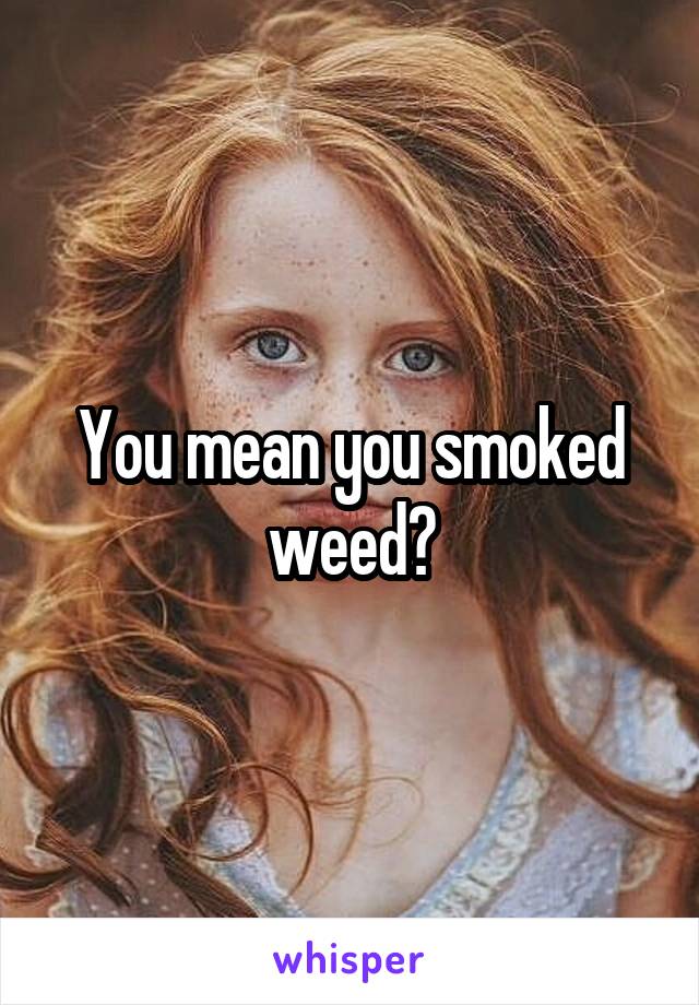 You mean you smoked weed?