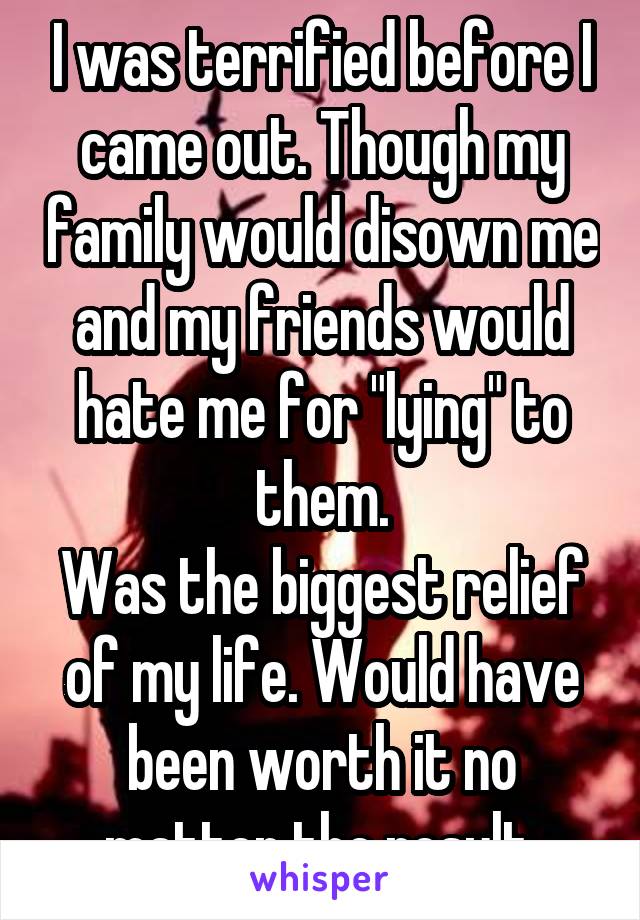 I was terrified before I came out. Though my family would disown me and my friends would hate me for "lying" to them.
Was the biggest relief of my life. Would have been worth it no matter the result.