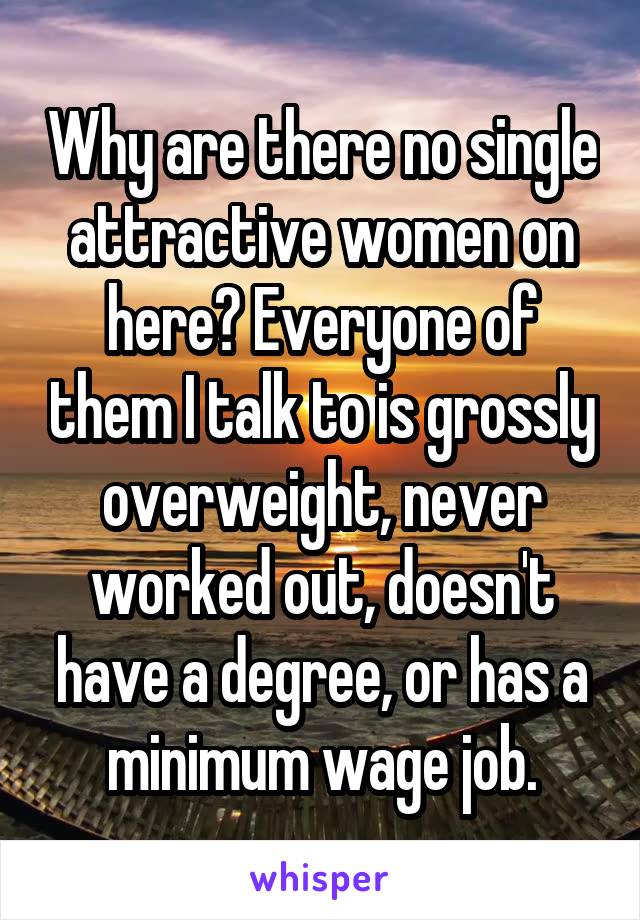 Why are there no single attractive women on here? Everyone of them I talk to is grossly overweight, never worked out, doesn't have a degree, or has a minimum wage job.