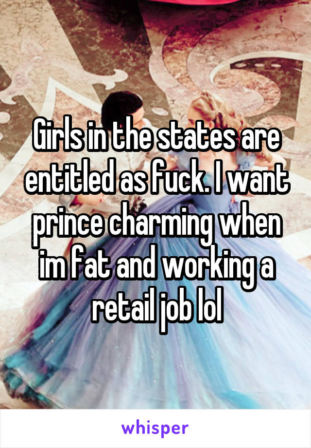 Girls in the states are entitled as fuck. I want prince charming when im fat and working a retail job lol