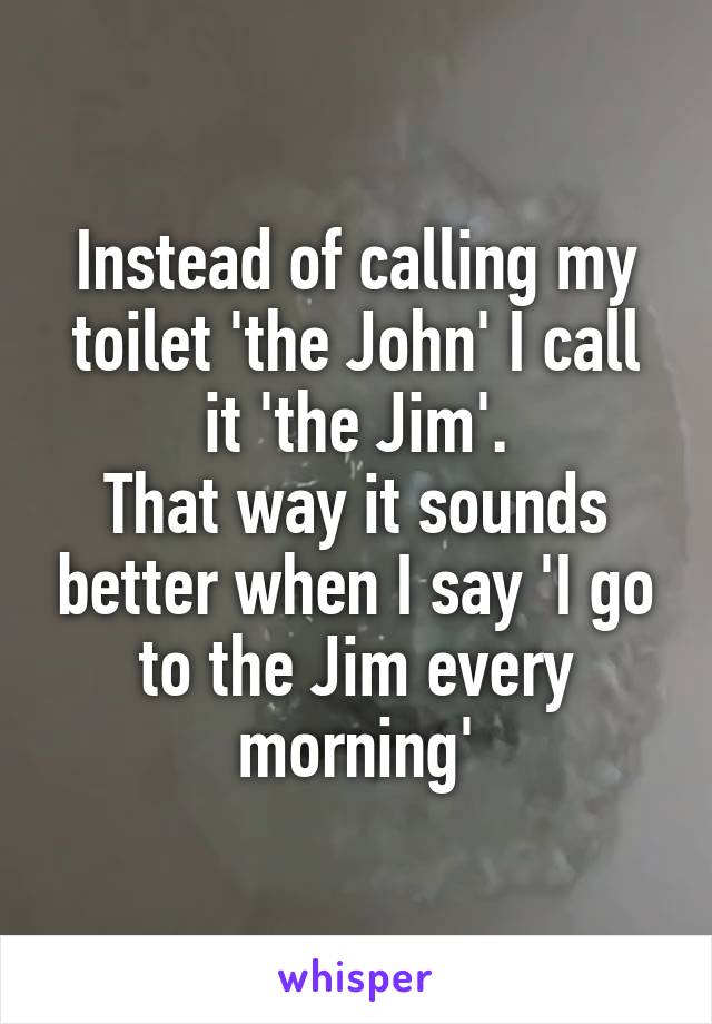 Instead of calling my toilet 'the John' I call it 'the Jim'.
That way it sounds better when I say 'I go to the Jim every morning'