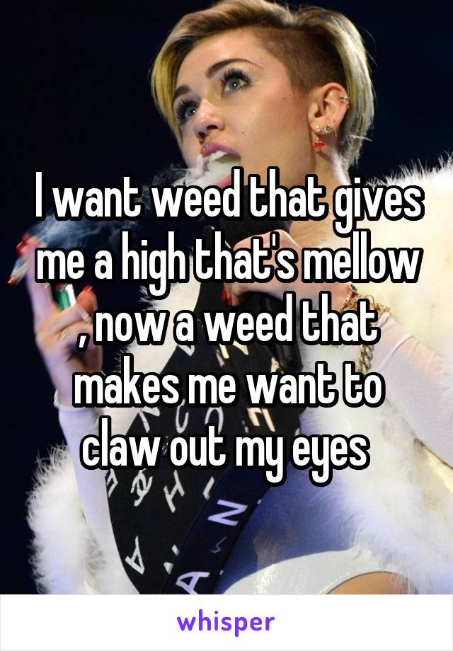I want weed that gives me a high that's mellow , now a weed that makes me want to claw out my eyes 