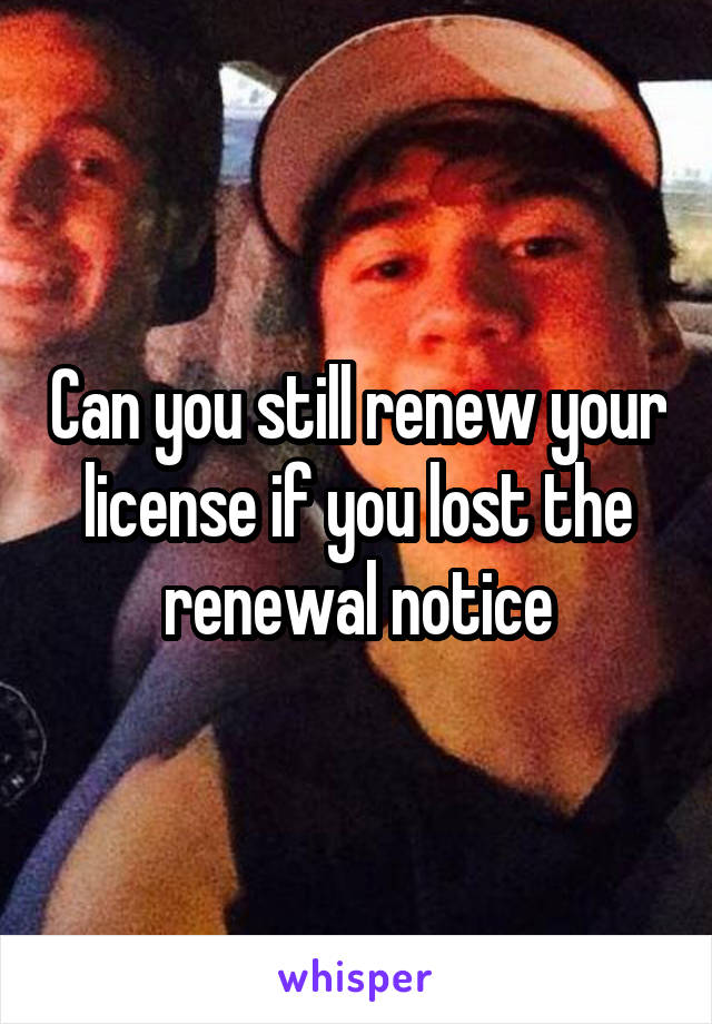 Can you still renew your license if you lost the renewal notice