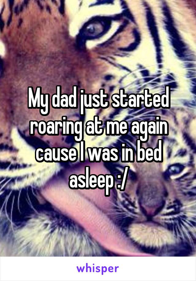 My dad just started roaring at me again cause I was in bed asleep :/