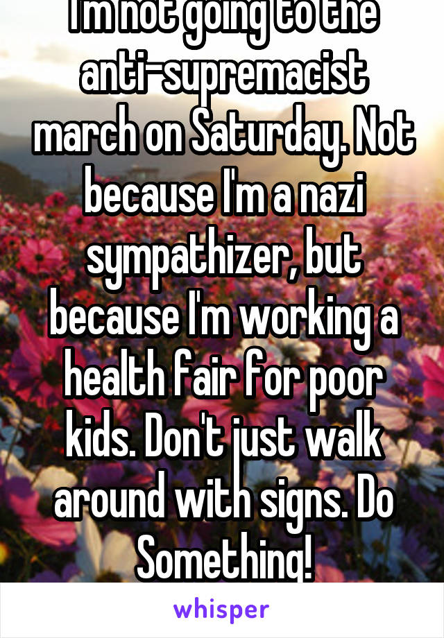 I'm not going to the anti-supremacist march on Saturday. Not because I'm a nazi sympathizer, but because I'm working a health fair for poor kids. Don't just walk around with signs. Do Something!
