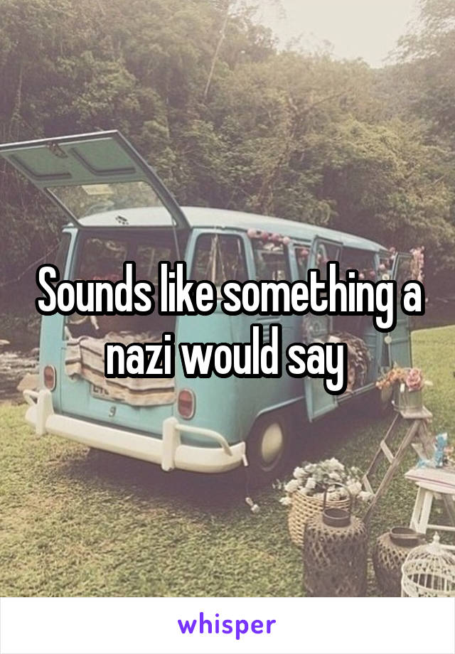 Sounds like something a nazi would say 