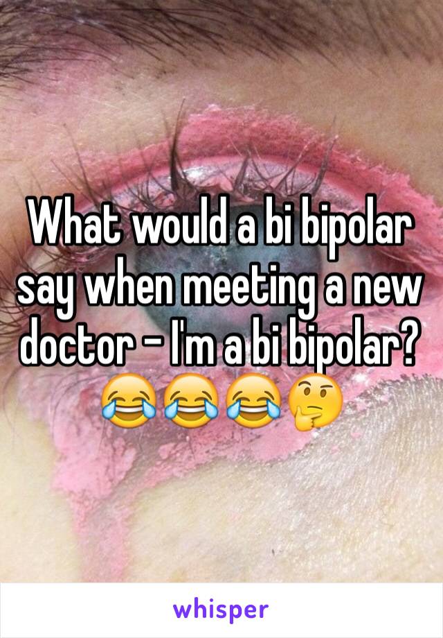 What would a bi bipolar say when meeting a new doctor - I'm a bi bipolar?😂😂😂🤔