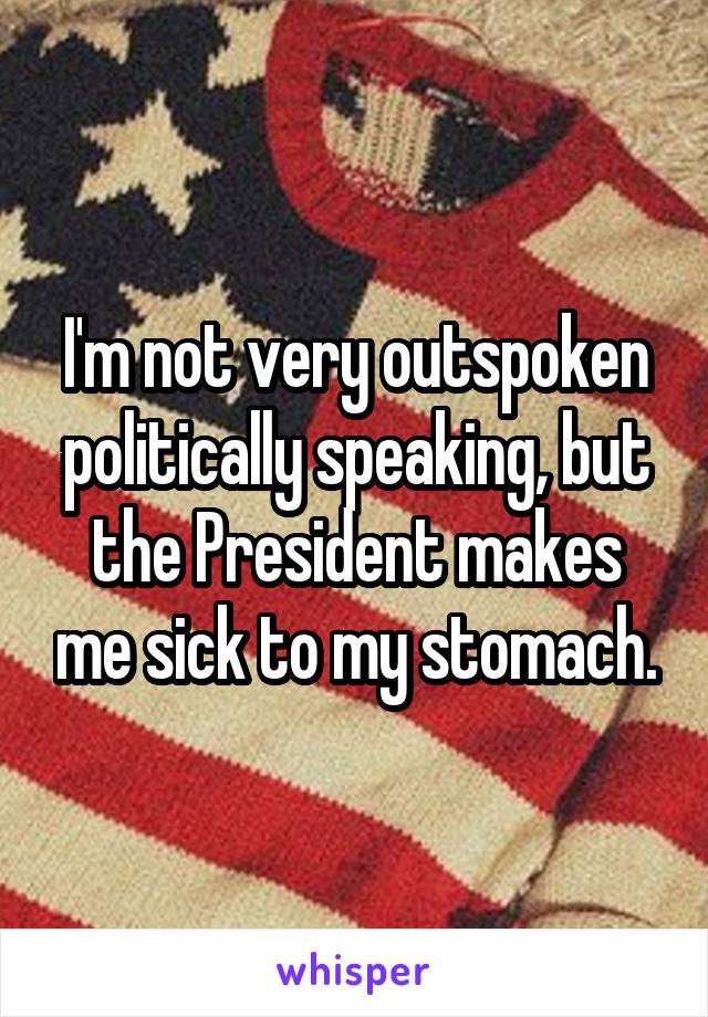 I'm not very outspoken politically speaking, but the President makes me sick to my stomach.