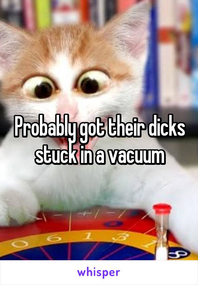 Probably got their dicks stuck in a vacuum