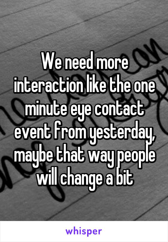 We need more interaction like the one minute eye contact event from yesterday, maybe that way people will change a bit