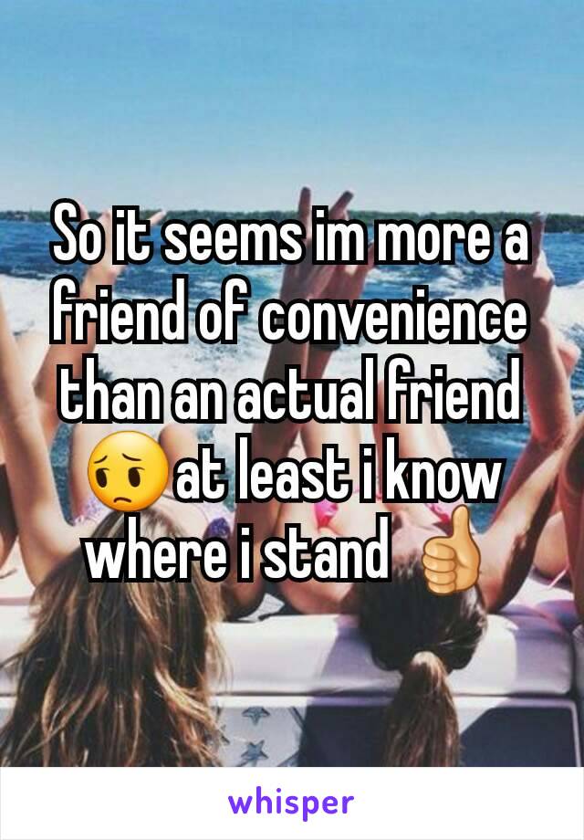 So it seems im more a friend of convenience than an actual friend😔at least i know where i stand 👍