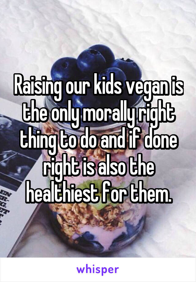 Raising our kids vegan is the only morally right thing to do and if done right is also the healthiest for them.