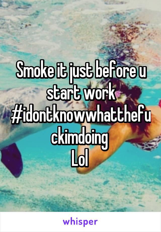 Smoke it just before u start work
#idontknowwhatthefuckimdoing 
Lol 