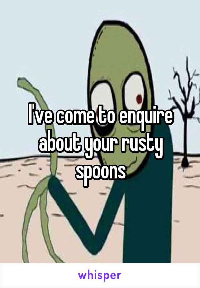 I've come to enquire about your rusty spoons