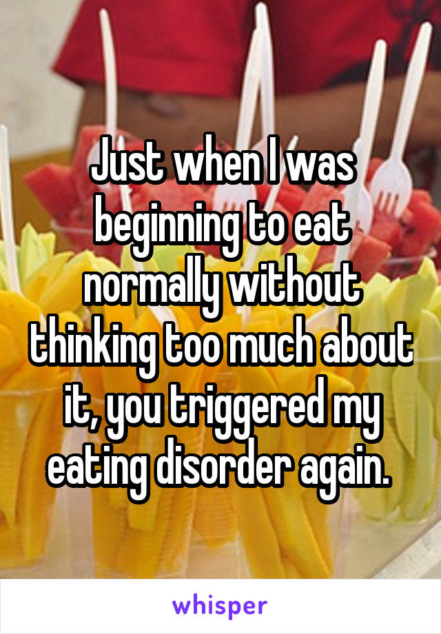 Just when I was beginning to eat normally without thinking too much about it, you triggered my eating disorder again. 