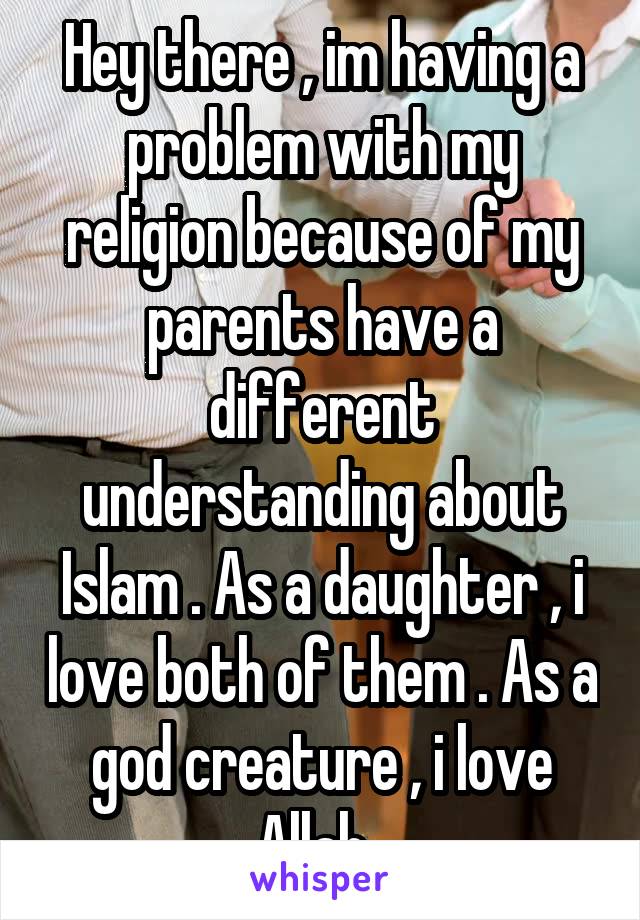 Hey there , im having a problem with my religion because of my parents have a different understanding about Islam . As a daughter , i love both of them . As a god creature , i love Allah .