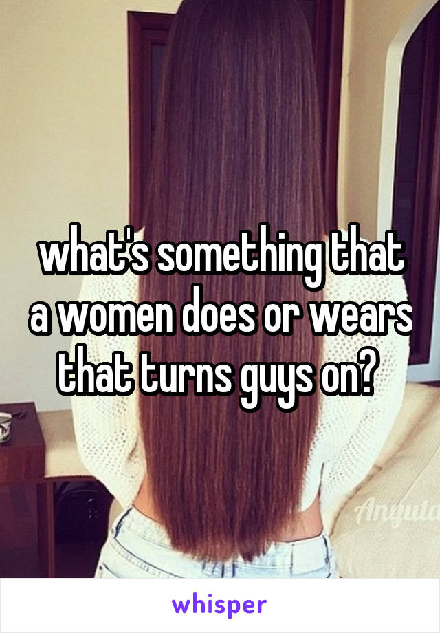 what's something that a women does or wears that turns guys on? 