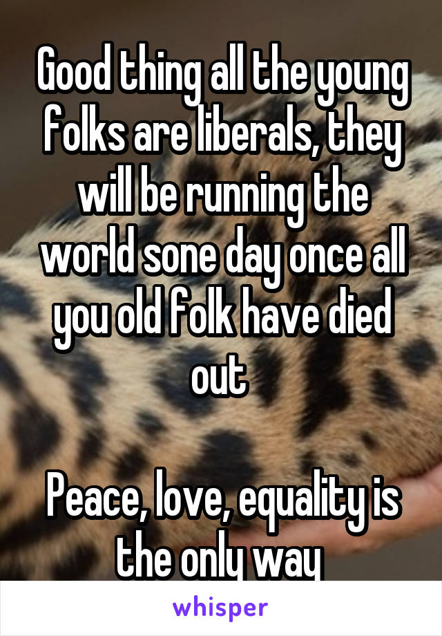 Good thing all the young folks are liberals, they will be running the world sone day once all you old folk have died out 

Peace, love, equality is the only way 