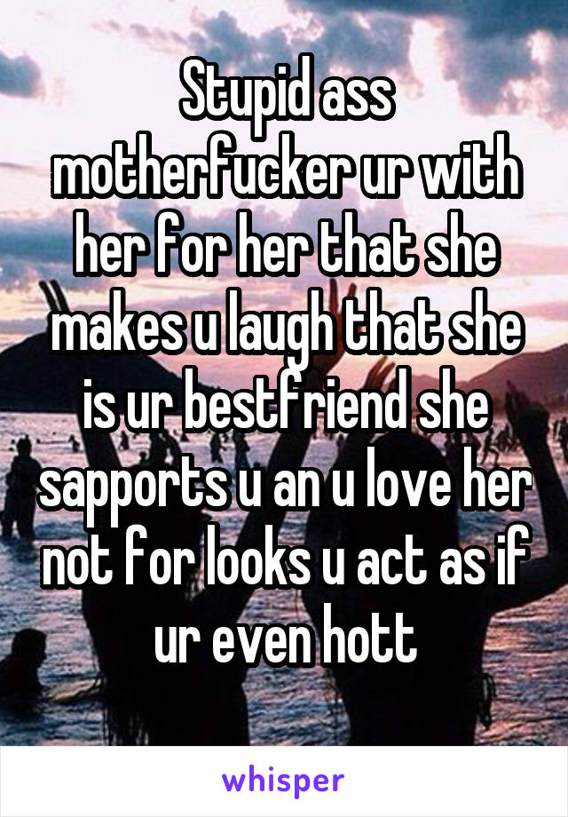 Stupid ass motherfucker ur with her for her that she makes u laugh that she is ur bestfriend she sapports u an u love her not for looks u act as if ur even hott
