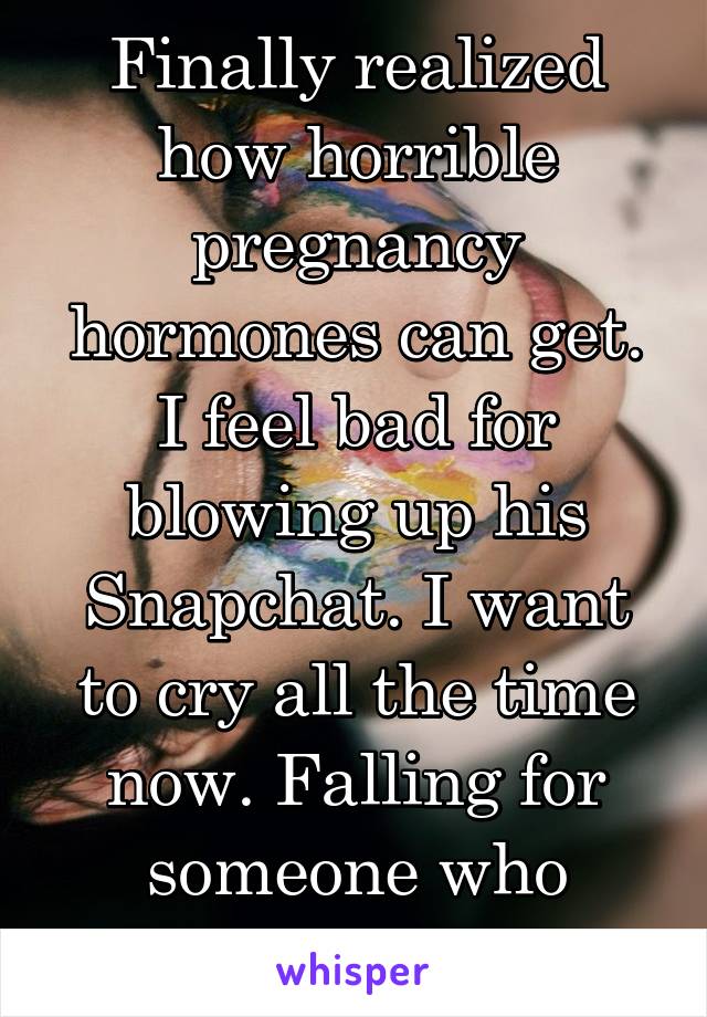 Finally realized how horrible pregnancy hormones can get. I feel bad for blowing up his Snapchat. I want to cry all the time now. Falling for someone who disappeared hurts.