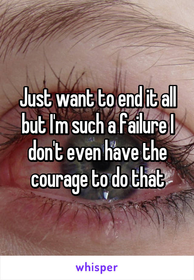 Just want to end it all but I'm such a failure I don't even have the courage to do that