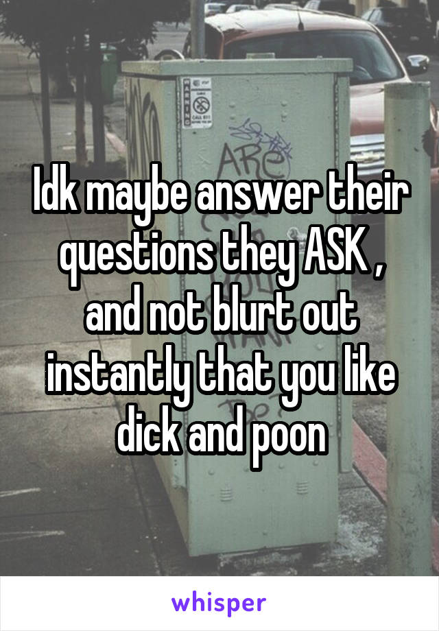 Idk maybe answer their questions they ASK , and not blurt out instantly that you like dick and poon