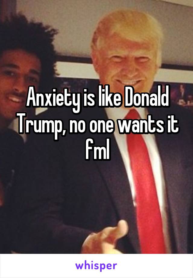 Anxiety is like Donald Trump, no one wants it fml
