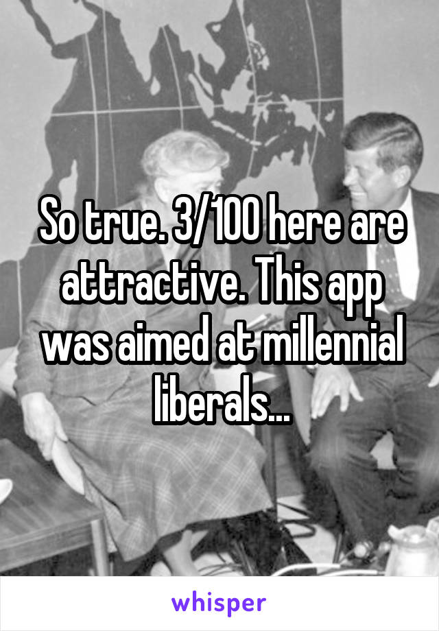 So true. 3/100 here are attractive. This app was aimed at millennial liberals...