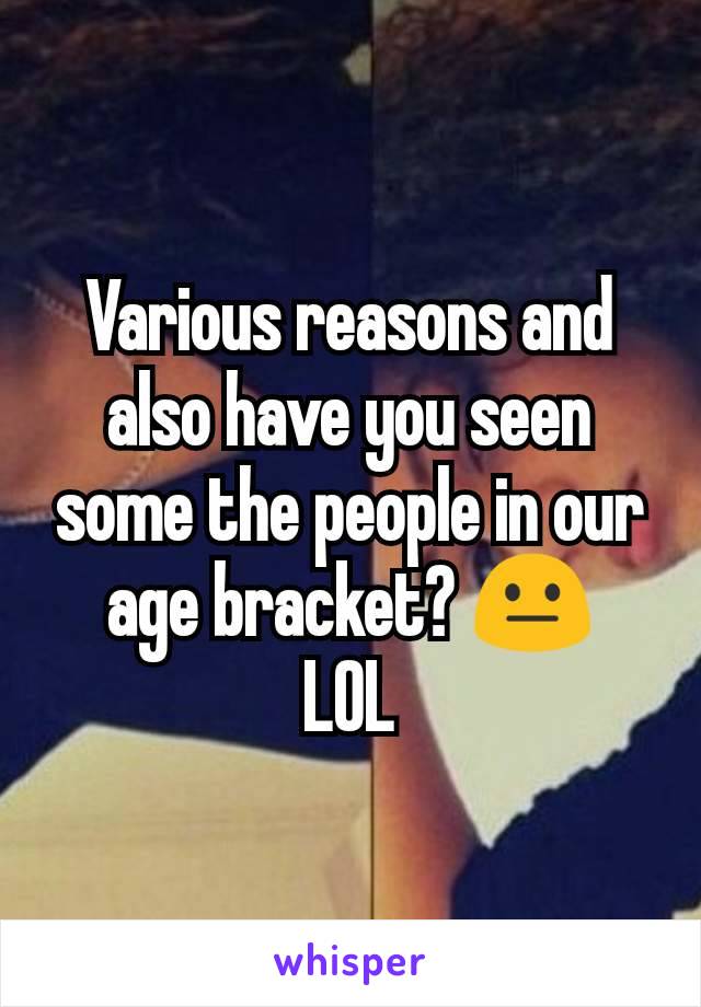 Various reasons and also have you seen some the people in our age bracket? 😐
LOL
