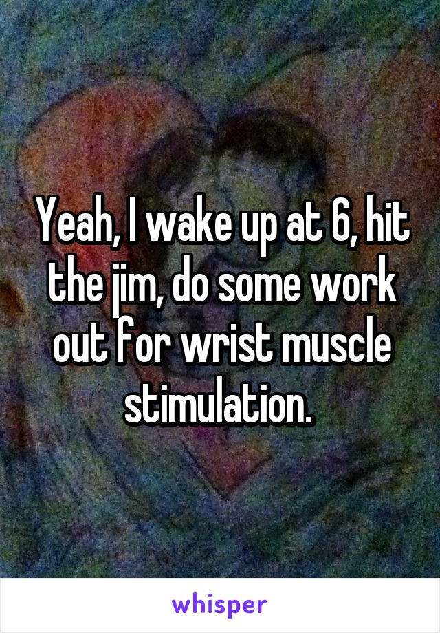 Yeah, I wake up at 6, hit the jim, do some work out for wrist muscle stimulation. 