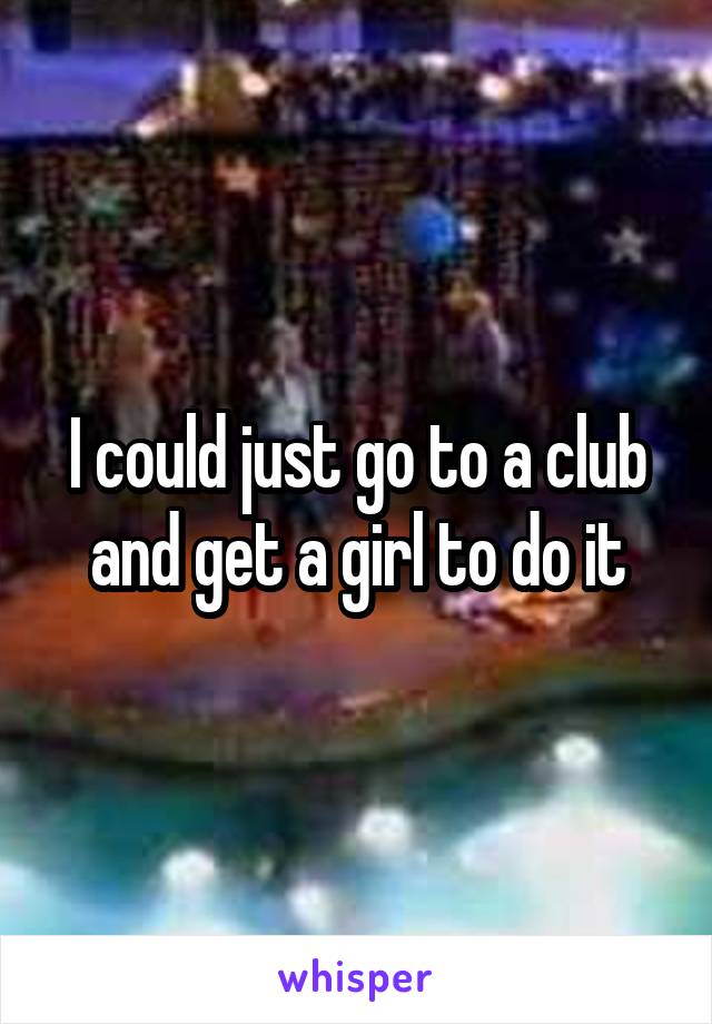 I could just go to a club and get a girl to do it