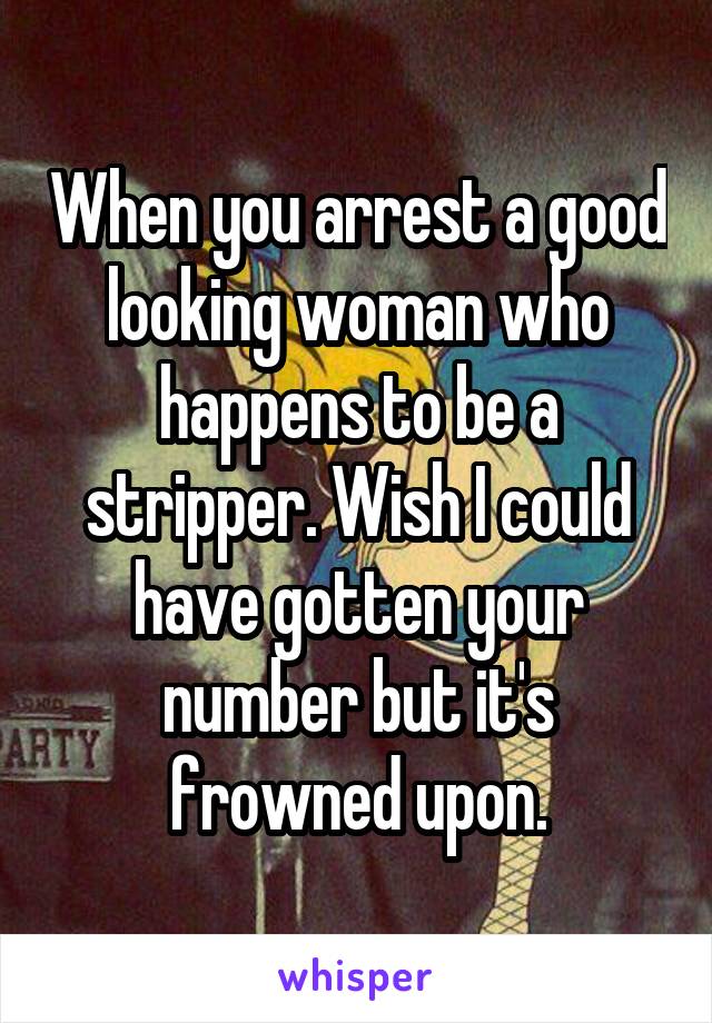 When you arrest a good looking woman who happens to be a stripper. Wish I could have gotten your number but it's frowned upon.