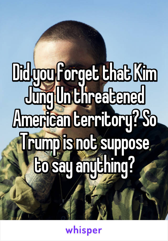 Did you forget that Kim Jung Un threatened American territory? So Trump is not suppose to say anything?