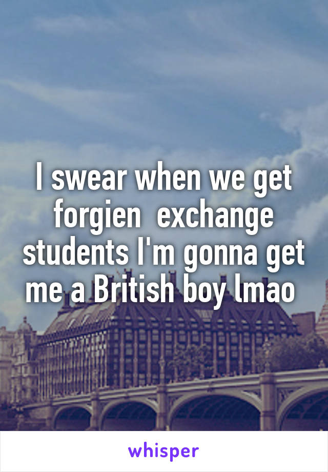 I swear when we get forgien  exchange students I'm gonna get me a British boy lmao 