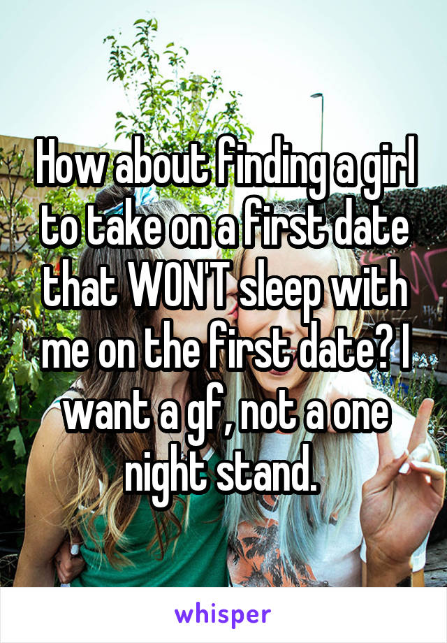 How about finding a girl to take on a first date that WON'T sleep with me on the first date? I want a gf, not a one night stand. 