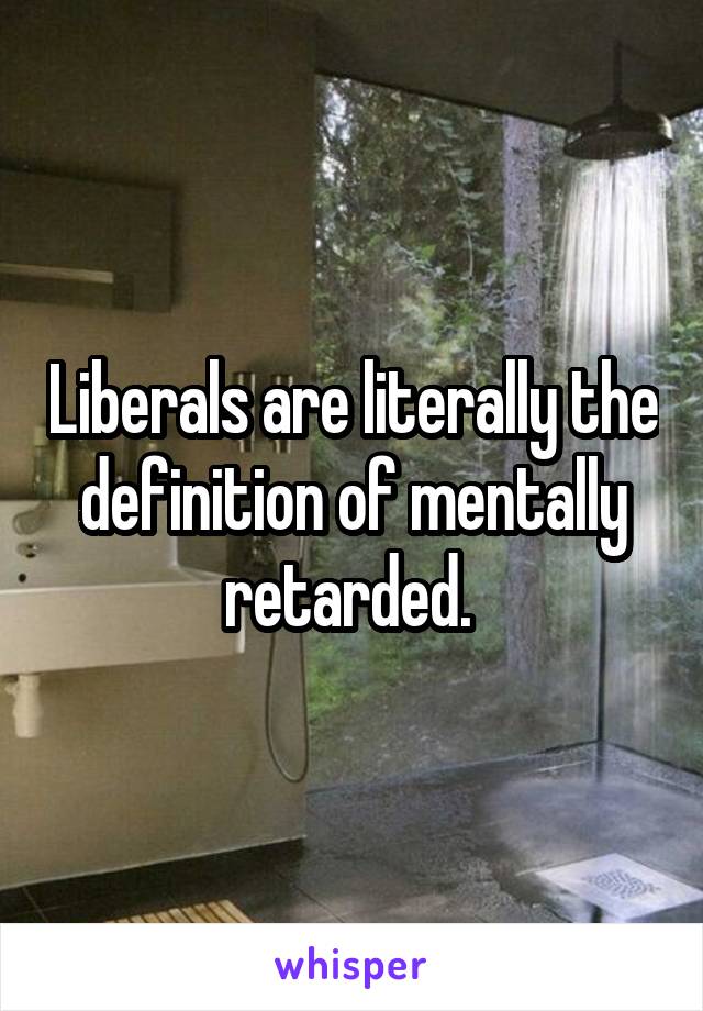 Liberals are literally the definition of mentally retarded. 