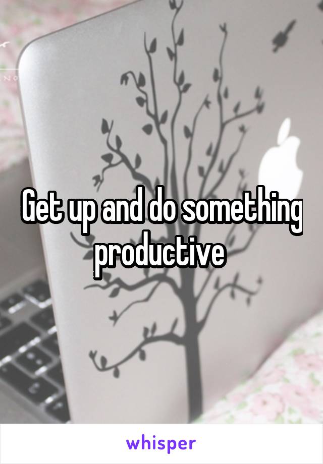 Get up and do something productive 