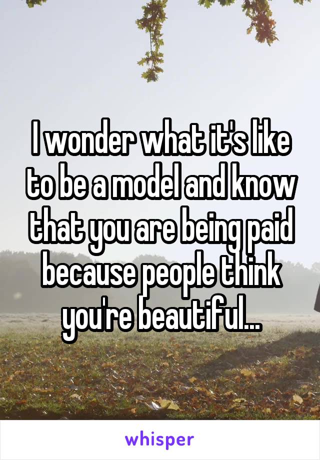 I wonder what it's like to be a model and know that you are being paid because people think you're beautiful...